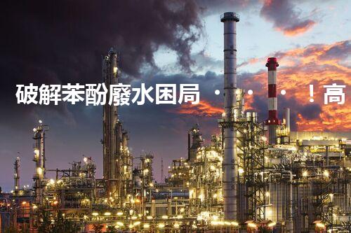 破解苯酚廢水困局！高效處理技術(shù)探秘？